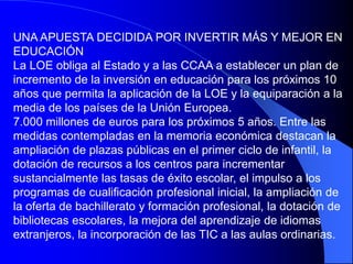 UNA APUESTA DECIDIDA POR INVERTIR MÁS Y MEJOR EN
EDUCACIÓN
La LOE obliga al Estado y a las CCAA a establecer un plan de
incremento de la inversión en educación para los próximos 10
años que permita la aplicación de la LOE y la equiparación a la
media de los países de la Unión Europea.
7.000 millones de euros para los próximos 5 años. Entre las
medidas contempladas en la memoria económica destacan la
ampliación de plazas públicas en el primer ciclo de infantil, la
dotación de recursos a los centros para incrementar
sustancialmente las tasas de éxito escolar, el impulso a los
programas de cualificación profesional inicial, la ampliación de
la oferta de bachillerato y formación profesional, la dotación de
bibliotecas escolares, la mejora del aprendizaje de idiomas
extranjeros, la incorporación de las TIC a las aulas ordinarias.
 