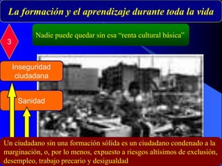 Nadie puede quedar sin esa “renta cultural básica”
La formación y el aprendizaje durante toda la vida
3
Inseguridad
ciudadana
Sanidad
Un ciudadano sin una formación sólida es un ciudadano condenado a la
marginación, o, por lo menos, expuesto a riesgos altísimos de exclusión,
desempleo, trabajo precario y desigualdad
 