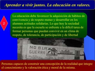 Aprender a vivir juntos. La educación en valores.
2
La educación debe favorecer la adquisición de hábitos de
convivencia y de respeto mutuo y desarrollar en los
alumnos actitudes solidarias. Lo que hoy la sociedad
necesita es que la escuela se enfrente a la difícil tarea de
formar personas que puedan convivir en un clima de
respeto, de tolerancia, de participación y de libertad
Personas capaces de construir una concepción de la realidad que integre
el conocimiento y la valoración ética y moral de la misma.
 