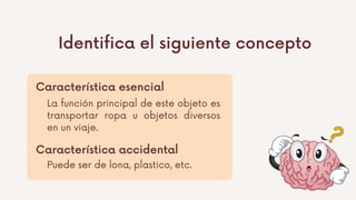 Identifica el siguiente concepto
Característica esencial
Característica accidental
La función principal de este objeto es
transportar ropa u objetos diversos
en un viaje.
Puede ser de lona, plastico, etc.
 