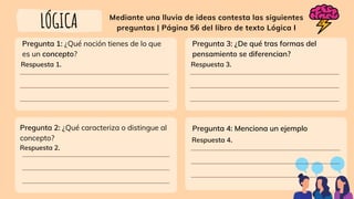 Mediante una lluvia de ideas contesta las siguientes
preguntas | Página 56 del libro de texto Lógica I
LÓGICA
Pregunta 1: ¿Qué noción tienes de lo que
es un concepto?
Respuesta 1.
Respuesta 2.
Pregunta 2: ¿Qué caracteriza o distingue al
concepto?
Pregunta 3: ¿De qué tras formas del
pensamiento se diferencian?
Respuesta 3.
Pregunta 4: Menciona un ejemplo
Respuesta 4.
 