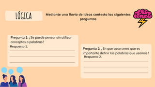 Mediante una lluvia de ideas contesta las siguientes
preguntas
LÓGICA
Pregunta 1: ¿Se puede pensar sin utilizar
conceptos o palabras?
Respuesta 1.
Respuesta 2.
Pregunta 2: ¿En que caso crees que es
importante definir las palabras que usamos?
 