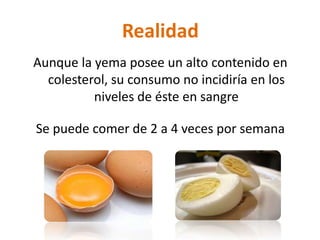 Realidad
Aunque la yema posee un alto contenido en
  colesterol, su consumo no incidiría en los
          niveles de éste en sangre

Se puede comer de 2 a 4 veces por semana
 