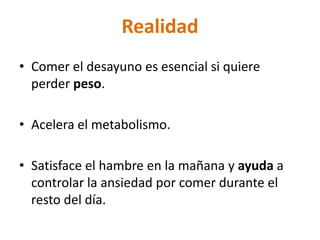 Realidad
• Comer el desayuno es esencial si quiere
  perder peso.

• Acelera el metabolismo.

• Satisface el hambre en la mañana y ayuda a
  controlar la ansiedad por comer durante el
  resto del día.
 