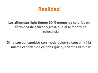 Realidad

Los alimentos light tienen 50 % menos de calorías en
     términos de azúcar o grasa que el alimento de
                        referencia

Si no son consumidos con moderación se consumirá la
   misma cantidad de calorías que queríamos eliminar
 