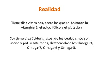 Realidad

 Tiene diez vitaminas, entre las que se destacan la
       vitamina E, el ácido fólico y el glutatión

Contiene diez ácidos grasos, de los cuales cinco son
mono y poli-insaturados, destacándose los Omega-9,
          Omega-7, Omega-6 y Omega-3.
 