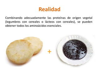 Realidad
Combinando adecuadamente las proteínas de origen vegetal
(legumbres con cereales o lácteos con cereales), se pueden
obtener todos los aminoácidos esenciales.




                            +
 