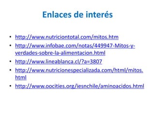 Enlaces de interés

• http://www.nutriciontotal.com/mitos.htm
• http://www.infobae.com/notas/449947-Mitos-y-
  verdades-sobre-la-alimentacion.html
• http://www.lineablanca.cl/?a=3807
• http://www.nutricionespecializada.com/html/mitos.
  html
• http://www.oocities.org/iesnchile/aminoacidos.html
 