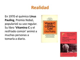 Realidad
En 1970 el químico Linus
Pauling, Premio Nobel,
popularizó su uso regular.
Su libro 'Vitamina C y el
resfriado común' animó a
muchas personas a
tomarla a diario.
 