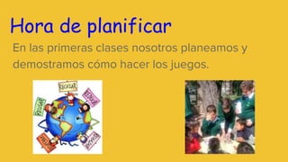 Hora de planificar
En las primeras clases nosotros planeamos y
demostramos cómo hacer los juegos.
 