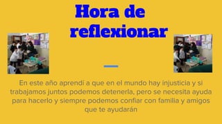 Hora de
reflexionar
En este año aprendí a que en el mundo hay injusticia y si
trabajamos juntos podemos detenerla, pero se necesita ayuda
para hacerlo y siempre podemos confiar con familia y amigos
que te ayudarán
 