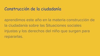 Construcción de la ciudadanía
aprendimos este año en la materia construcción de
la ciudadanía sobre las Situaciones sociales
injustas y los derechos del niño que surgen para
repararlas.
 