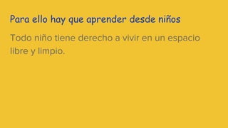 Para ello hay que aprender desde niños
Todo niño tiene derecho a vivir en un espacio
libre y limpio.
 