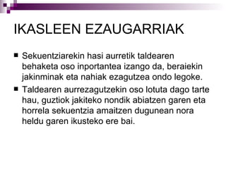 IKASLEEN EZAUGARRIAK Sekuentziarekin hasi aurretik taldearen behaketa oso inportantea izango da, beraiekin jakinminak eta nahiak ezagutzea ondo legoke. Taldearen aurrezagutzekin oso lotuta dago tarte hau, guztiok jakiteko nondik abiatzen garen eta horrela sekuentzia amaitzen dugunean nora heldu garen ikusteko ere bai. 