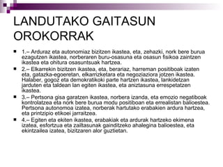 LANDUTAKO GAITASUN OROKORRAK 1.– Arduraz eta autonomiaz bizitzen ikastea, eta, zehazki, nork bere burua ezagutzen ikastea, norberaren buru-osasuna eta osasun fisikoa zaintzen ikastea eta ohitura osasuntsuak hartzea. 2.– Elkarrekin bizitzen ikastea, eta, berariaz, harreman positiboak izaten eta, gatazka-egoeretan, elkarrizketara eta negoziaziora jotzen ikastea. Halaber, gogoz eta demokratikoki parte hartzen ikastea, lankidetzan jarduten eta taldean lan egiten ikastea, eta aniztasuna errespetatzen ikastea. 3.– Pertsona gisa garatzen ikastea, norbera izanda, eta emozio negatiboak kontrolatzea eta nork bere burua modu positiboan eta errealistan balioestea. Pertsona autonomoa izatea, norberak hartutako erabakien ardura hartzea, eta printzipio etikoei jarraitzea. 4.– Egiten eta ekiten ikastea, erabakiak eta ardurak hartzeko ekimena izatea, esfortzua eta zailtasunak gainditzeko ahalegina balioestea, eta ekintzailea izatea, bizitzaren alor guztietan. 