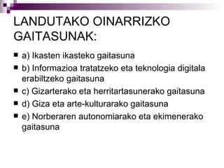 LANDUTAKO  OINARRIZKO GAITASUNAK: a) Ikasten ikasteko gaitasuna b) Informazioa tratatzeko eta teknologia digitala erabiltzeko gaitasuna c) Gizarterako eta herritartasunerako gaitasuna d) Giza eta arte-kulturarako gaitasuna e) Norberaren autonomiarako eta ekimenerako gaitasuna 