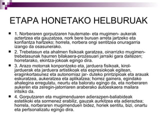ETAPA HONETAKO  HELBURUAK   1. Norberaren gorputzaren hautemate- eta mugimen- aukerak aztertzea eta gauzatzea, nork bere buruan arreta jartzeko eta konfiantza hartzeko; horrela, norbera ongi sentitzea onuragarria izango da osasunerako. 2. Trebetasun eta ahalmen fisikoak garatzea, oinarrizko mugimen-trebetasunak haurren bilakaera-prozesuari jarraiki gara daitezen; horretarako, ekintza-jokoak egingo dira. 3. Arazo motorrak konpontzeko eta, jarduera fisikoak, kirol-jarduerak eta jarduera artistikoak eta espresiokoak egitean, eraginkortasunez eta autonomiaz jar- duteko printzipioak eta arauak eskuratzea, aukeratzea eta aplikatzea; horrez gainera, egindako ahalegina erregulatu, neurtu eta baloratu egingo da, eta norberaren aukeren eta zeregin-jatorriaren araberako autoeskaera mailara iritsiko da. 4. Gorputzaren eta mugimenduaren adierazpen-baliabideak estetikoki eta sormenez erabiliz, gauzak aurkitzea eta adieraztea; horrela, norberaren mugimenduen bidez, horiek sentitu, bizi, onartu eta pertsonalizatu egingo dira. 