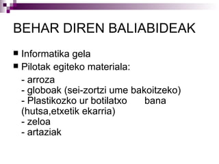 BEHAR DIREN BALIABIDEAK Informatika gela Pilotak egiteko materiala: - arroza - globoak (sei-zortzi ume bakoitzeko) - Plastikozko ur botilatxo  bana (hutsa,etxetik ekarria) - zeloa - artaziak    