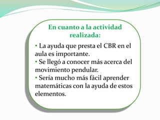 En cuanto a la actividad
realizada:
• La ayuda que presta el CBR en el
aula es importante.
• Se llegó a conocer más acerca del
movimiento pendular.
• Sería mucho más fácil aprender
matemáticas con la ayuda de estos
elementos.
 