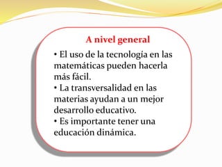 A nivel general
• El uso de la tecnología en las
matemáticas pueden hacerla
más fácil.
• La transversalidad en las
materias ayudan a un mejor
desarrollo educativo.
• Es importante tener una
educación dinámica.
 
