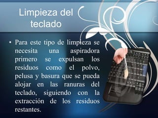 Limpieza del 
teclado 
• Para este tipo de limpieza se 
necesita una aspiradora 
primero se expulsan los 
residuos como el polvo, 
pelusa y basura que se pueda 
alojar en las ranuras del 
teclado, siguiendo con la 
extracción de los residuos 
restantes. 
 