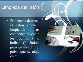 Limpieza del ratón 
• Primero se desarma 
el ratón (mouse) 
limpiando sus 
componentes como 
los rodillos y la 
bolita. Quitándole 
principalmente el 
polvo que se aloje 
en el. 
 