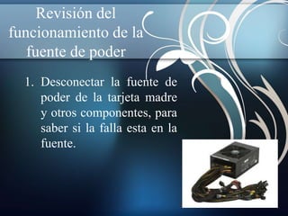 Revisión del 
funcionamiento de la 
fuente de poder 
1. Desconectar la fuente de 
poder de la tarjeta madre 
y otros componentes, para 
saber si la falla esta en la 
fuente. 
 
