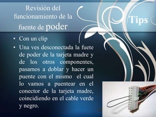 Revisión del 
funcionamiento de la 
fuente de poder 
• Con un clip 
• Una ves desconectada la fuete 
de poder de la tarjeta madre y 
de los otros componentes, 
pasamos a doblar y hacer un 
puente con el mismo el cual 
lo vamos a puentear en el 
conector de la tarjeta madre, 
coincidiendo en el cable verde 
y negro. 
Tips 
 