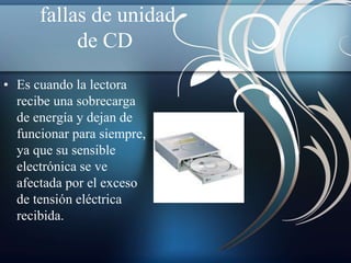 fallas de unidad 
de CD 
• Es cuando la lectora 
recibe una sobrecarga 
de energía y dejan de 
funcionar para siempre, 
ya que su sensible 
electrónica se ve 
afectada por el exceso 
de tensión eléctrica 
recibida. 
 