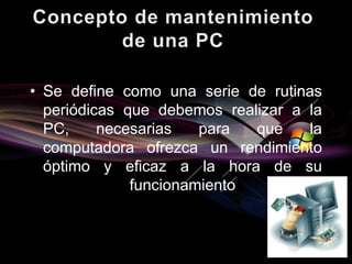 • Se define como una serie de rutinas 
periódicas que debemos realizar a la 
PC, necesarias para que la 
computadora ofrezca un rendimiento 
óptimo y eficaz a la hora de su 
funcionamiento 
 