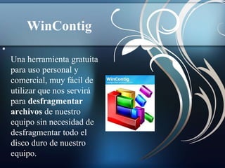 WinContig 
• 
Una herramienta gratuita 
para uso personal y 
comercial, muy fácil de 
utilizar que nos servirá 
para desfragmentar 
archivos de nuestro 
equipo sin necesidad de 
desfragmentar todo el 
disco duro de nuestro 
equipo. 
 