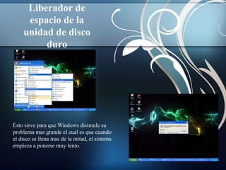 Liberador de 
espacio de la 
unidad de disco 
duro 
Esto sirve para que Windows disimule su 
problema mas grande el cual es que cuando 
el disco se llena mas de la mitad, el sistema 
empieza a ponerse muy lento. 
 