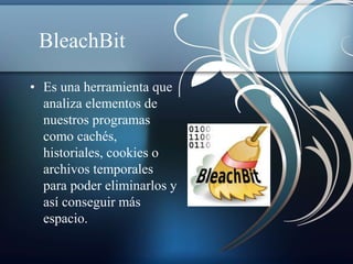 BleachBit 
• Es una herramienta que 
analiza elementos de 
nuestros programas 
como cachés, 
historiales, cookies o 
archivos temporales 
para poder eliminarlos y 
así conseguir más 
espacio. 
 