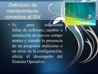 Definición de 
mantenimiento 
correctivo al SW 
• Es para solucionar 
fallas de software; cambio o 
instalación de nuevos compo 
nentes y cuando la presencia 
de un programa malicioso o 
un error en la configuración, 
afecta el desempeño del 
Sistema Operativo. 
 