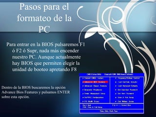 Pasos para el 
formateo de la 
PC 
Para entrar en la BIOS pulsaremos F1 
ó F2 ó Supr, nada más encender 
nuestro PC. Aunque actualmente 
hay BIOS que permiten elegir la 
unidad de booteo apretando F8 
Dentro de la BIOS buscaremos la opción 
Advance Bios Features y pulsamos ENTER 
sobre esta opción. 
 
