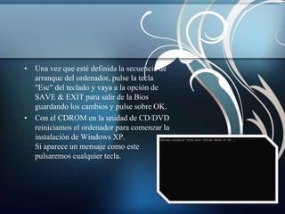 • Una vez que esté definida la secuencia de 
arranque del ordenador, pulse la tecla 
"Esc" del teclado y vaya a la opción de 
SAVE & EXIT para salir de la Bios 
guardando los cambios y pulse sobre OK. 
• Con el CDROM en la unidad de CD/DVD 
reiniciamos el ordenador para comenzar la 
instalación de Windows XP. 
Si aparece un mensaje como este 
pulsaremos cualquier tecla. 
 