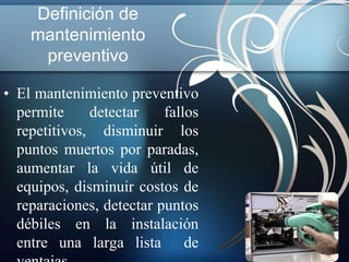 Definición de 
mantenimiento 
preventivo 
• El mantenimiento preventivo 
permite detectar fallos 
repetitivos, disminuir los 
puntos muertos por paradas, 
aumentar la vida útil de 
equipos, disminuir costos de 
reparaciones, detectar puntos 
débiles en la instalación 
entre una larga lista de 
ventajas. 
 