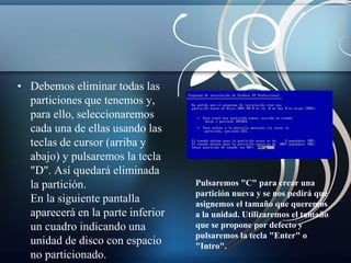 • Debemos eliminar todas las 
particiones que tenemos y, 
para ello, seleccionaremos 
cada una de ellas usando las 
teclas de cursor (arriba y 
abajo) y pulsaremos la tecla 
"D". Así quedará eliminada 
la partición. 
En la siguiente pantalla 
aparecerá en la parte inferior 
un cuadro indicando una 
unidad de disco con espacio 
no particionado. 
Pulsaremos "C" para crear una 
partición nueva y se nos pedirá que 
asignemos el tamaño que queremos 
a la unidad. Utilizaremos el tamaño 
que se propone por defecto y 
pulsaremos la tecla "Enter" o 
"Intro". 
 
