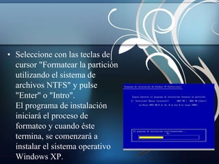 • Seleccione con las teclas de 
cursor "Formatear la partición 
utilizando el sistema de 
archivos NTFS" y pulse 
"Enter" o "Intro". 
El programa de instalación 
iniciará el proceso de 
formateo y cuando éste 
termina, se comenzará a 
instalar el sistema operativo 
Windows XP. 
 