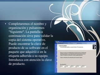 • Completaremos el nombre y 
organización y pulsaremos 
"Siguiente". La pantalla a 
continuación sirve para validar la 
copia del sistema operativo. 
Puede encontrar la clave de 
producto de su software en el 
paquete que adquirió o en la 
etiqueta adherida a su equipo. 
Introduzca con atención la clave 
de producto. 
 