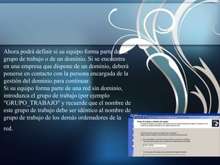 Ahora podrá definir si su equipo forma parte de un 
grupo de trabajo o de un dominio. Si se encuentra 
en una empresa que dispone de un dominio, deberá 
ponerse en contacto con la persona encargada de la 
gestión del dominio para continuar. 
Si su equipo forma parte de una red sin dominio, 
introduzca el grupo de trabajo (por ejemplo 
"GRUPO_TRABAJO" y recuerde que el nombre de 
este grupo de trabajo debe ser idéntico al nombre de 
grupo de trabajo de los demás ordenadores de la 
red. 
 