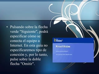 • Pulsando sobre la flecha 
verde "Siguiente", podrá 
especificar cómo se 
conecta el equipo a 
Internet. En esta guía no 
especificaremos tipo de 
conexión y, por lo tanto, 
pulse sobre la doble 
flecha "Omitir". 
 