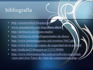 bibliografía 
• http://entretenifacil.blogspot.es/ 
• www.masadelante.com/faqs/disco-duro 
• http://definicion.de/tarjeta-madre/ 
• http://definicion.de/desfragmentador-de-disco/ 
• http://www.mastermagazine.info/termino/5662.php 
• http://www.foroz.org/copias-de-seguridad-de-tu-pc.html 
• http://leidicita22.blogspot.es/1213150980/ 
• http://www.informatica-hoy.com.ar/software-seguridad-virus- 
antivirus/Tipos-de-virus-de-computadoras.php 
