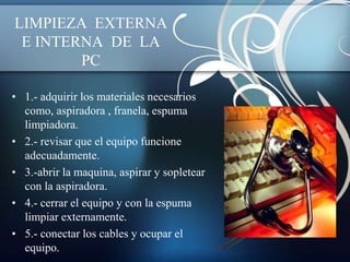 LIMPIEZA EXTERNA
 E INTERNA DE LA
        PC

• 1.- adquirir los materiales necesarios
  como, aspiradora , franela, espuma
  limpiadora.
• 2.- revisar que el equipo funcione
  adecuadamente.
• 3.-abrir la maquina, aspirar y sopletear
  con la aspiradora.
• 4.- cerrar el equipo y con la espuma
  limpiar externamente.
• 5.- conectar los cables y ocupar el
  equipo.
 