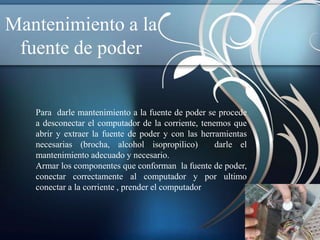 Mantenimiento a la
 fuente de poder


   Para darle mantenimiento a la fuente de poder se procede
   a desconectar el computador de la corriente, tenemos que
   abrir y extraer la fuente de poder y con las herramientas
   necesarias (brocha, alcohol isopropilico)        darle el
   mantenimiento adecuado y necesario.
   Armar los componentes que conforman la fuente de poder,
   conectar correctamente al computador y por ultimo
   conectar a la corriente , prender el computador
 