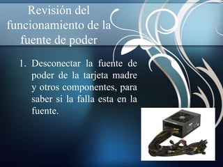 Revisión del
funcionamiento de la
   fuente de poder
  1. Desconectar la fuente de
     poder de la tarjeta madre
     y otros componentes, para
     saber si la falla esta en la
     fuente.
 