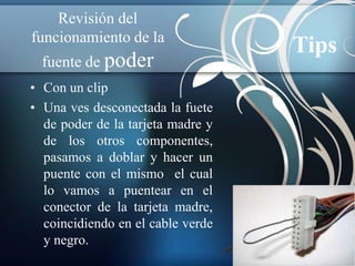 Revisión del
funcionamiento de la
                                   Tips
  fuente de poder
• Con un clip
• Una ves desconectada la fuete
  de poder de la tarjeta madre y
  de los otros componentes,
  pasamos a doblar y hacer un
  puente con el mismo el cual
  lo vamos a puentear en el
  conector de la tarjeta madre,
  coincidiendo en el cable verde
  y negro.
 