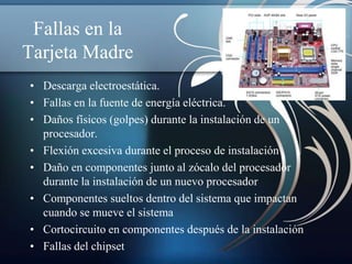 Fallas en la
Tarjeta Madre
• Descarga electroestática.
• Fallas en la fuente de energía eléctrica.
• Daños físicos (golpes) durante la instalación de un
  procesador.
• Flexión excesiva durante el proceso de instalación
• Daño en componentes junto al zócalo del procesador
  durante la instalación de un nuevo procesador
• Componentes sueltos dentro del sistema que impactan
  cuando se mueve el sistema
• Cortocircuito en componentes después de la instalación
• Fallas del chipset
 