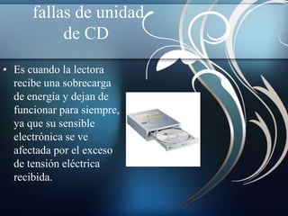 fallas de unidad
           de CD
• Es cuando la lectora
  recibe una sobrecarga
  de energía y dejan de
  funcionar para siempre,
  ya que su sensible
  electrónica se ve
  afectada por el exceso
  de tensión eléctrica
  recibida.
 