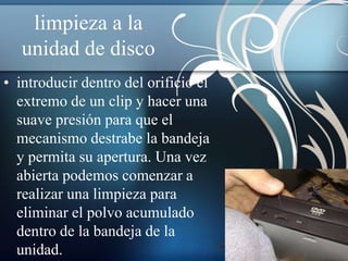 limpieza a la
   unidad de disco
• introducir dentro del orificio el
  extremo de un clip y hacer una
  suave presión para que el
  mecanismo destrabe la bandeja
  y permita su apertura. Una vez
  abierta podemos comenzar a
  realizar una limpieza para
  eliminar el polvo acumulado
  dentro de la bandeja de la
  unidad.
 